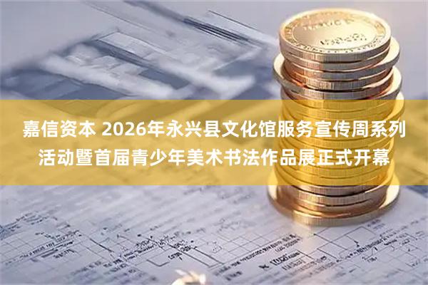 嘉信资本 2026年永兴县文化馆服务宣传周系列活动暨首届青少年美术书法作品展正式开幕