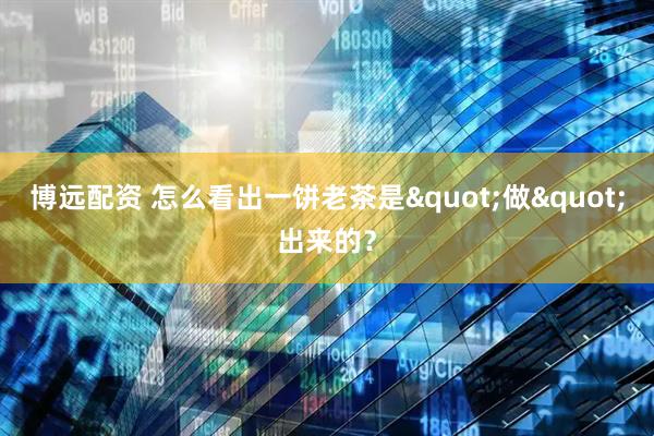 博远配资 怎么看出一饼老茶是"做"出来的？