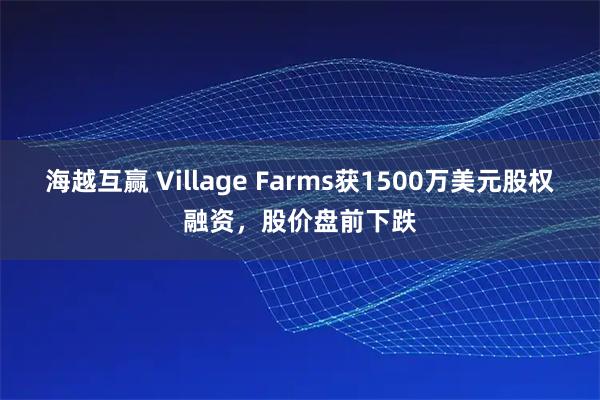 海越互赢 Village Farms获1500万美元股权融资，股价盘前下跌