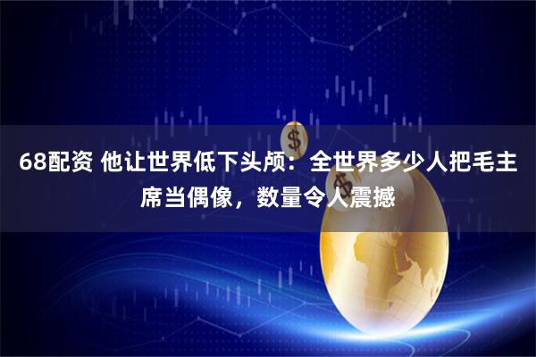68配资 他让世界低下头颅:全世界多少人把毛主席当偶像,数量令人震撼