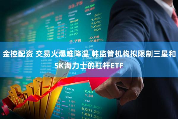 金控配资 交易火爆难降温 韩监管机构拟限制三星和SK海力士的杠杆ETF