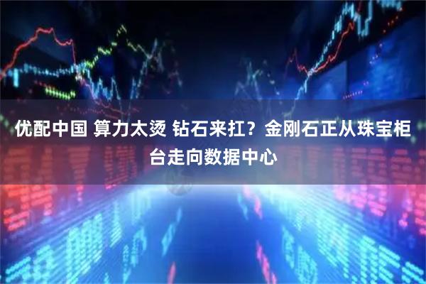 优配中国 算力太烫 钻石来扛？金刚石正从珠宝柜台走向数据中心