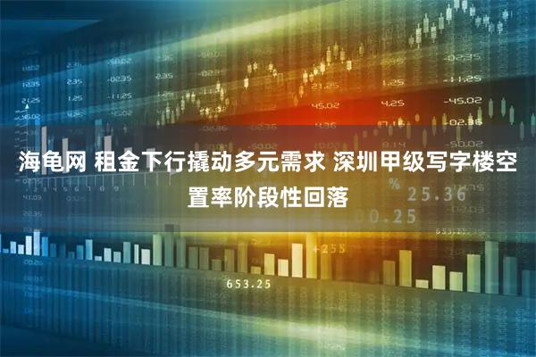 海龟网 租金下行撬动多元需求 深圳甲级写字楼空置率阶段性回落