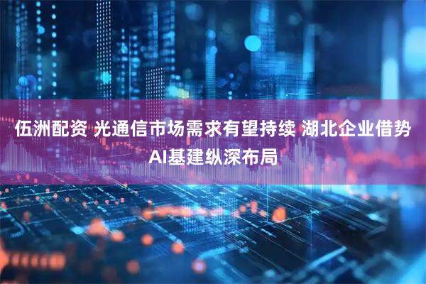 伍洲配资 光通信市场需求有望持续 湖北企业借势AI基建纵深布局