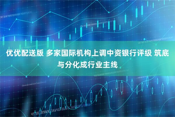 优优配送版 多家国际机构上调中资银行评级 筑底与分化成行业主线