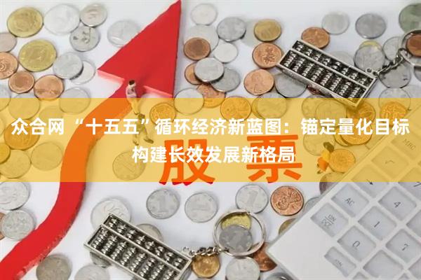 众合网 “十五五”循环经济新蓝图：锚定量化目标 构建长效发展新格局