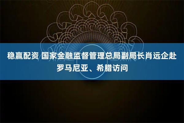 稳赢配资 国家金融监督管理总局副局长肖远企赴罗马尼亚、希腊访问