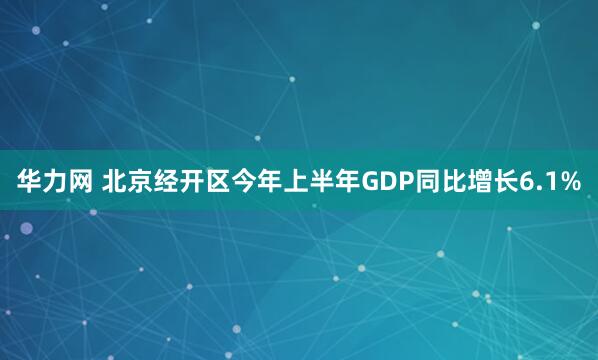 华力网 北京经开区今年上半年GDP同比增长6.1%