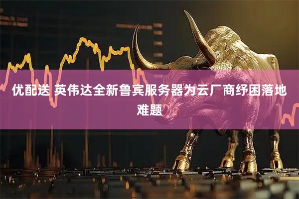 优配送 英伟达全新鲁宾服务器为云厂商纾困落地难题