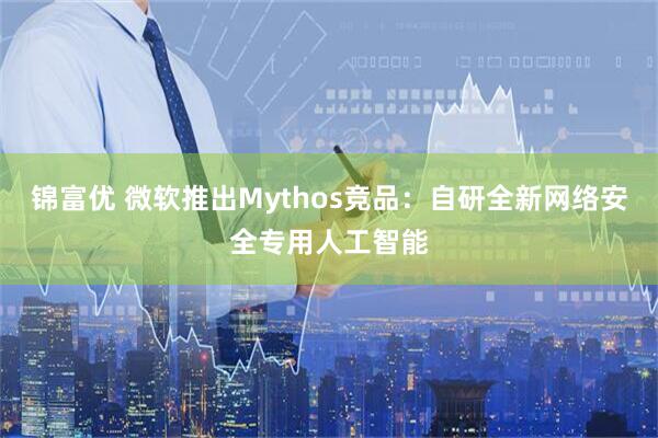 锦富优 微软推出Mythos竞品：自研全新网络安全专用人工智能