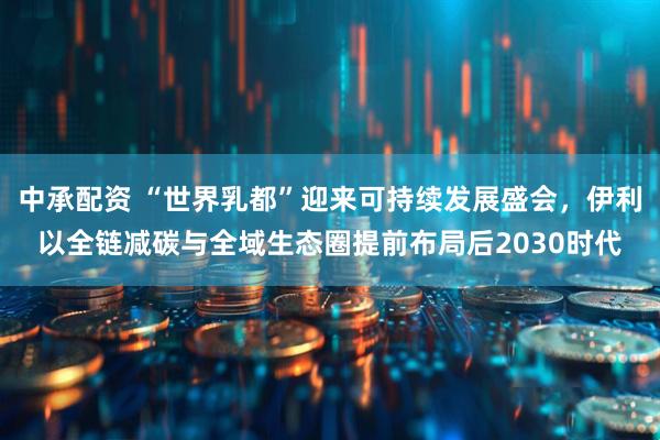 中承配资 “世界乳都”迎来可持续发展盛会，伊利以全链减碳与全域生态圈提前布局后2030时代