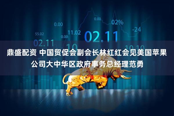 鼎盛配资 中国贸促会副会长林红红会见美国苹果公司大中华区政府事务总经理范勇